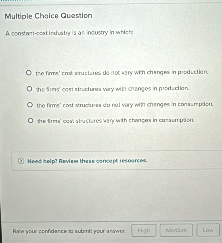 constant-cost industry is an industry in which:
the firms' cost structures do not vary with changes in production.
the firms' cost structures vary with changes in production.
the firms' cost structures do not vary with changes in consumption.
the firms' cost structures vary with changes in consumption.
Need help? Review these concept resources.
Rate your confidence to submit your answer. High Medium Low