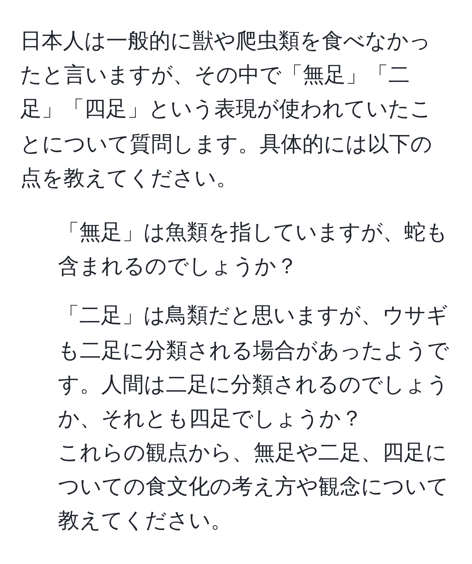 日本人は一般的に獣や爬虫類を食べなかったと言いますが、その中で「無足」「二足」「四足」という表現が使われていたことについて質問します。具体的には以下の点を教えてください。  
1. 「無足」は魚類を指していますが、蛇も含まれるのでしょうか？  
2. 「二足」は鳥類だと思いますが、ウサギも二足に分類される場合があったようです。人間は二足に分類されるのでしょうか、それとも四足でしょうか？  
これらの観点から、無足や二足、四足についての食文化の考え方や観念について教えてください。