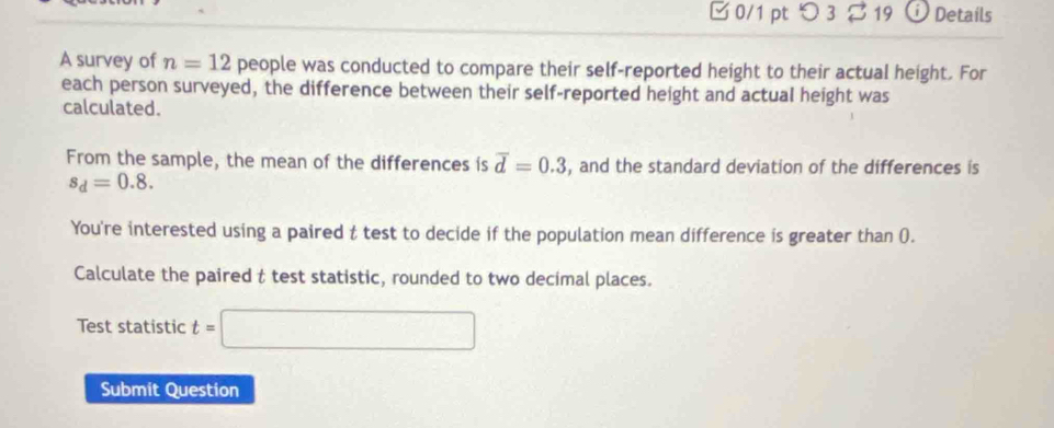 □ 0/1 pt つ 3 $ 19 0 Details 
A survey of n=12 people was conducted to compare their self-reported height to their actual height. For 
each person surveyed, the difference between their self-reported height and actual height was 
calculated. 
From the sample, the mean of the differences is overline d=0.3 , and the standard deviation of the differences is
s_d=0.8. 
You're interested using a paired t test to decide if the population mean difference is greater than (). 
Calculate the paired t test statistic, rounded to two decimal places. 
Test statistic t=□
Submit Question