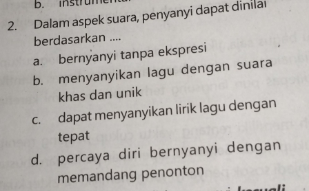 instrum
2. Dalam aspek suara, penyanyi dapat dinilai
berdasarkan ....
a. bernyanyi tanpa ekspresi
b. menyanyikan lagu dengan suara
khas dan unik
c. dapat menyanyikan lirik lagu dengan
tepat
d. percaya diri bernyanyi dengan
memandang penonton