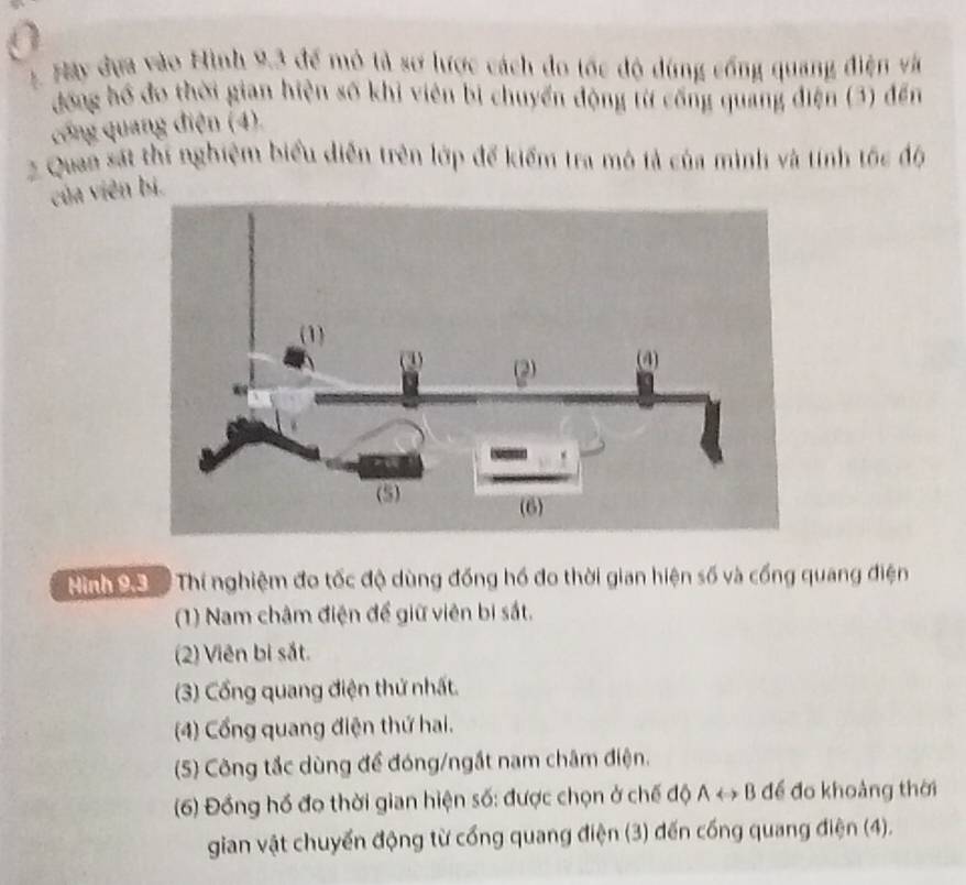 Hày đựa vào Hình 9.3 để mô tả sơ lược cách đo tốc độ dùng cổng quang điện và
đồng hồ đo thời gian hiện số khi viên bị chuyển động từ cống quang điện (3) đến
cổng quang điện (4).
2 Quan sát thí nghiệm biểu diễn trên lớp để kiểm tra mô tả của mình và tính tốc độ
của viên bị.
Hình 99 Thí nghiệm đo tốc độ dùng đồng hồ đo thời gian hiện số và cống quang điện
(1) Nam châm điện để giữ viên bị sắt.
(2) Viên bi sắt.
(3) Cổng quang điện thứ nhất.
(4) Cổng quang điện thứ hai.
(5) Công tắc dùng để đóng/ngắt nam châm điện.
(6) Đồng hồ đo thời gian hiện số: được chọn ở chế độ ALeftrightarrow B để đo khoảng thời
gian vật chuyển động từ cổng quang điện (3) đến cống quang điện (4).