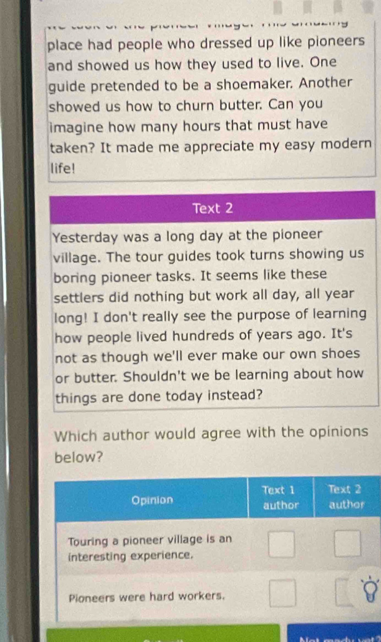 place had people who dressed up like pioneers 
and showed us how they used to live. One 
guide pretended to be a shoemaker. Another 
showed us how to churn butter. Can you 
imagine how many hours that must have 
taken? It made me appreciate my easy modern 
life! 
Text 2 
Yesterday was a long day at the pioneer 
village. The tour guides took turns showing us 
boring pioneer tasks. It seems like these 
settlers did nothing but work all day, all year
long! I don't really see the purpose of learning 
how people lived hundreds of years ago. It's 
not as though we'll ever make our own shoes 
or butter. Shouldn't we be learning about how 
things are done today instead? 
Which author would agree with the opinions 
below?
