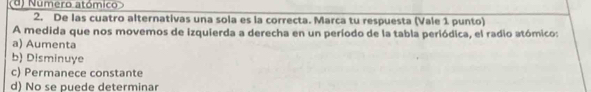 d) Numero atómico
2. De las cuatro alternativas una sola es la correcta. Marca tu respuesta (Vale 1 punto)
A medida que nos movemos de izquierda a derecha en un período de la tabla periódica, el radio atómico:
a) Aumenta
b) Disminuye
c) Permanece constante
d) No se puede determinar