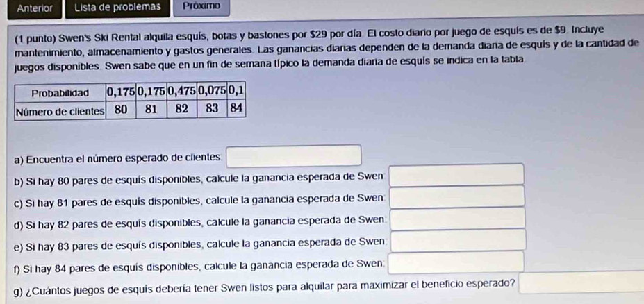 Anterior Lista de problemas Próximo 
(1 punto) Swen's Ski Rental alquila esquís, botas y bastones por $29 por día. El costo diaro por juego de esquís es de $9. Incluye 
mantenimiento, almacenamiento y gastos generales. Las ganancias diaras dependen de la demanda diaña de esquís y de la cantidad de 
juegos disponibles. Swen sabe que en un fin de semana típico la demanda diara de esquís se indica en la tabla 
a) Encuentra el número esperado de clientes □ 
b) Si hay 80 pares de esquís disponibles, calcule la ganancia esperada de Swen □
c) Si hay 81 pares de esquís disponibles, calcule la ganancia esperada de Swen _  ^ 
d) Si hay 82 pares de esquís disponibles, calcule la ganancia esperada de Swen. _ 
e) Si hay 83 pares de esquís disponibles, calcule la ganancia esperada de Swen _ 
f) Si hay 84 pares de esquís disponibles, calcule la ganancia esperada de Swen □ □
g) ¿Cuántos juegos de esquís debería tener Swen listos para alquilar para maximizar el beneficio esperado? □