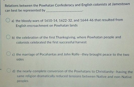 Relations between the Powhatan Confederacy and English colonists at Jamestown
can best be represented by _.
a) the bloody wars of 1610 - 14, 1622 - 32, and 1644-46 that resulted from
English encroachment on Powhatan lands
b) the celebration of the first Thanksgiving, where Powhatan people and
colonists celebrated the first successful harvest
c) the marriage of Pocahantas and John Rolfe--they brought peace to the two
sides
d) the nearly-complete conversion of the Powhatans to Christianity--having the
same religion dramatically reduced tensions between Native and non-Native
peoples