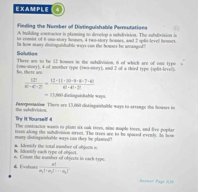 EXAMPLE ( 4
Finding the Number of Distinguishable Permutations
A building contractor is planning to develop a subdivision. The subdivision is
to consist of 6 one-story houses, 4 two-story houses, and 2 split-level houses.
In how many distinguishable ways can the houses be arranged?
Solution
There are to be 12 houses in the subdivision, 6 of which are of one type
(one-story), 4 of another type (two-story), and 2 of a third type (split-level).
So, there are
 12!/6!· 4!· 2! = 12· 11· 10· 9· 8· 7· 6!/6!· 4!· 2! 
=13,860 distinguishable ways.
Interpretation There are 13,860 distinguishable ways to arrange the houses in
the subdivision.
Try It Yourself 4
The contractor wants to plant six oak trees, nine maple trees, and five poplar
trees along the subdivision street. The trees are to be spaced evenly. In how
many distinguishable ways can they be planted?
a. Identify the total number of objects n.
b. Identify each type of object.
c. Count the number of objects in each type.
d. Evaluate frac n!n_1!· n_2!·s n_k!. 
Answer: Page A36