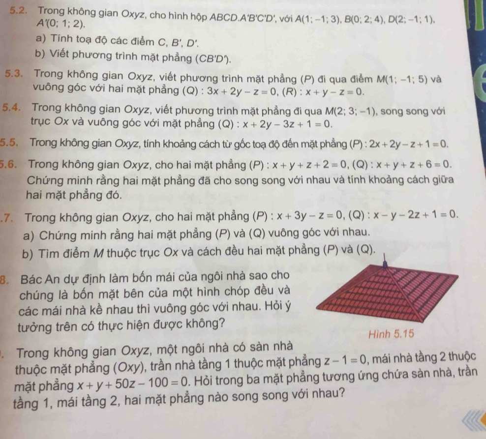 Trong không gian Oxyz, cho hình hộp ABCD. A'B'C'D' ,  với A(1;-1;3),B(0;2;4),D(2;-1;1),
A'(0;1;2).
a) Tính toạ độ các điểm C, B',D'.
b) Viết phương trình mặt phẳng (CB'D').
5.3. Trong không gian Oxyz, viết phương trình mặt phẳng (P) đi qua điểm M(1;-1;5) và
vuông góc với hai mặt phẳng (Q) : 3x+2y-z=0 ,(R): x+y-z=0.
5.4. Trong không gian Oxyz, viết phương trình mặt phẳng đi qua M(2;3;-1) , song song với
trục Ox và vuông góc với mặt phẳng (Q) : x+2y-3z+1=0.
5.5. Trong không gian Oxyz, tính khoảng cách từ gốc toạ độ đến mặt phẳng (P) : 2x+2y-z+1=0.
5.6. Trong không gian Oxyz, cho hai mặt phẳng (P) : x+y+z+2=0 ,(Q): x+y+z+6=0.
Chứng minh rằng hai mặt phẳng đã cho song song với nhau và tính khoảng cách giữa
hai mặt phẳng đó.
7. Trong không gian Oxyz, cho hai mặt phẳng (P) : x+3y-z=0, (Q): x-y-2z+1=0.
a) Chứng minh rằng hai mặt phẳng (P) và (Q) vuông góc với nhau.
b) Tìm điểm M thuộc trục Ox và cách đều hai mặt phẳng (P) và (Q).
8. Bác An dự định làm bốn mái của ngôi nhà sao cho
chúng là bốn mặt bên của một hình chóp đều và
các mái nhà kề nhau thì vuông góc với nhau. Hỏi ý
tưởng trên có thực hiện được không?
Trong không gian Oxyz, một ngôi nhà có sàn nhà
thuộc mặt phẳng (Oxy), trần nhà tầng 1 thuộc mặt phẳng z-1=0 , mái nhà tầng 2 thuộc
mặt phẳng x+y+50z-100=0. Hỏi trong ba mặt phẳng tương ứng chứa sản nhà, trần
tầng 1, mái tầng 2, hai mặt phẳng nào song song với nhau?