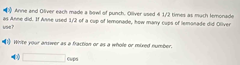 Anne and Oliver each made a bowl of punch. Oliver used 4 1/2 times as much lemonade 
as Anne did. If Anne used 1/2 of a cup of lemonade, how many cups of lemonade did Oliver 
use? 
Write your answer as a fraction or as a whole or mixed number. 
D □ cups