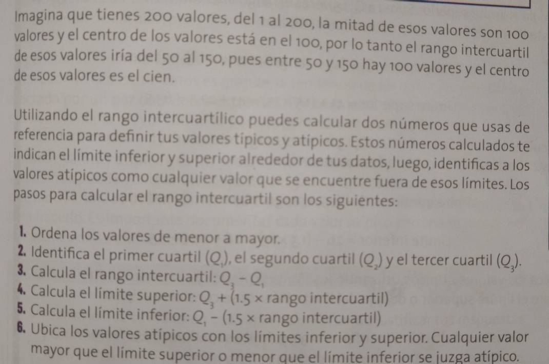 Imagina que tienes 200 valores, del 1 al 200, la mitad de esos valores son 100
valores y el centro de los valores está en el 100, por lo tanto el rango intercuartil 
de esos valores iría del 50 al 150, pues entre 50 y 150 hay 100 valores y el centro 
de esos valores es el cien. 
Utilizando el rango intercuartílico puedes calcular dos números que usas de 
referencia para definir tus valores típicos y atípicos. Estos números calculados te 
indican el límite inferior y superior alrededor de tus datos, luego, identificas a los 
valores atípicos como cualquier valor que se encuentre fuera de esos límites. Los 
pasos para calcular el rango intercuartil son los siguientes: 
1. Ordena los valores de menor a mayor. 
2. Identifica el primer cuartil (Q_1) , el segundo cuartil (Q_2) y el tercer cuartil (Q_3). 
3. Calcula el rango intercuartil: Q_3-Q_1
4. Calcula el límite superior: Q_3+(1.5* rango intercuartil) 
5. Calcula el límite inferior: Q_1-(1.5* rango intercuartil) 
6 Ubica los valores atípicos con los límites inferior y superior. Cualquier valor 
mayor que el límite superior o menor que el límite inferior se juzga atípico.