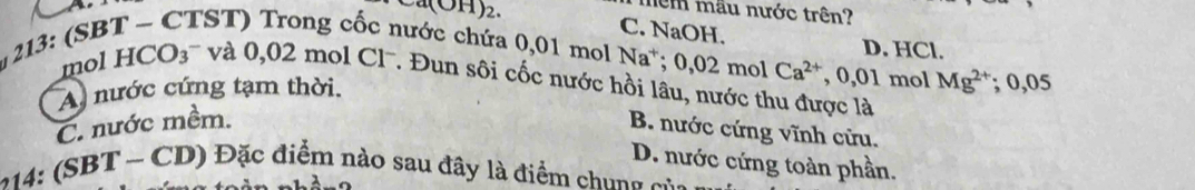 nêm mẫu nước trên?
1)2 C. NaOH. D. HCl.
hước chứa 0,01 mol Na*; 0, 0 2 mol Ca^(2+), 0,01 mol Mg^(2+); 0,05
mol HCO_3^(-va0, 02mol C1^-) *. Đun sối cốc nước hồi lâu, nước thu được là
A nước cứng tạm thời.
C. nước mềm.
B. nước cứng vĩnh cửu.
D. nước cứng toàn phần.
214: (SBT ~ CD) Đặc điểm nào sau đây là điểm chung của