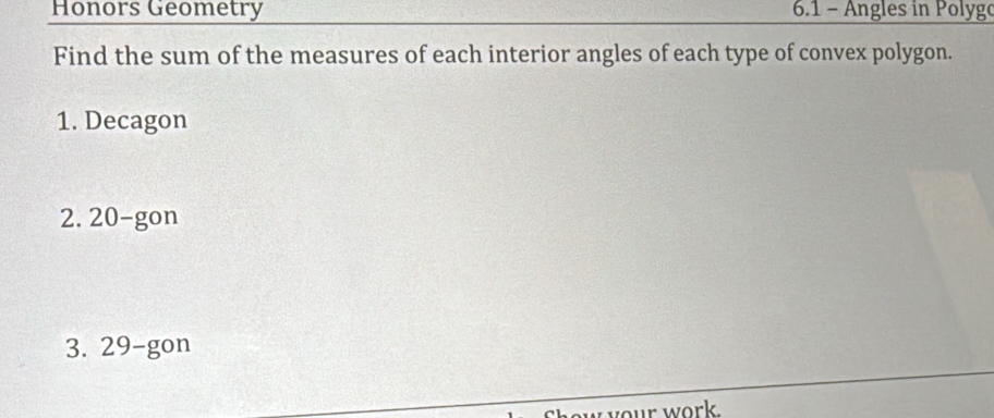 Honors Geometry 6.1 - Angles in Polygo 
Find the sum of the measures of each interior angles of each type of convex polygon. 
1. Decagon 
2. 20 -gon 
3. 29 -gon 
w your work.