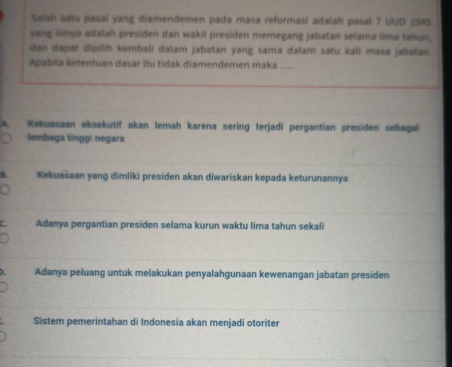 Salah satu pasal yang diamendemen pada masa reformasi adalah pasal 7 UUD 1945
yang isinya adalah presiden dan wakil presiden memegang jabatan selama lima tahun,
dan dapat dipilih kembali dalam jabatan yang sama dalam satu kali masa jabatan.
Apabila ketentuan dasar itu tidak diamendemen maka …..
A. Kekuasaan eksekutif akan lemah karena sering terjadi pergantian presiden sebagai
lembaga tinggi negara
B. Kekuasaan yang dimliki presiden akan diwariskan kepada keturunannya
C. Adanya pergantian presiden selama kurun waktu lima tahun sekali
). Adanya peluang untuk melakukan penyalahgunaan kewenangan jabatan presiden
Sistem pemerintahan di Indonesia akan menjadi otoriter