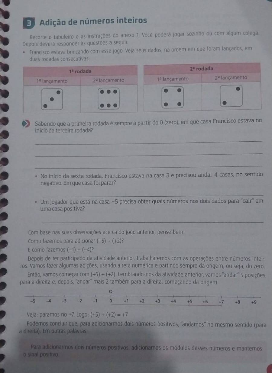 Adição de números inteiros
Recorte o tabuleiro e as instruções do anexo 1. Você poderá jogar sozinho ou com algum colega.
Depois deverá responder às questões a seguir.
Francisco estava brincando com esse jogo. Veja seus dados, na ordem em que foram lançados, em
duas rodadas consecutivas:
Sabendo que a primeira rodada é sempre a partir do 0 (zero), em que casa Francisco estava no
início da terceira rodada?
_
_
_
No início da sexta rodada, Francisco estava na casa 3 e precisou andar 4 casas, no sentido
negativo. Em que casa foi parar?
_
Um jogador que está na casa −5 precisa obter quais números nos dois dados para 'cair' em
uma casa positiva?
_
Com base nas suas observações acerca do jogo anterior, pense bem:
Como fazemos para adicionar (+5)+(+2)
E como fazemos (-1)+(-4) 7
Depois de ter participado da atividade anterior, trabalharemos com as operações entre números intei-
ros. Vamos fazer algumas adições, usando a reta numérica e partindo sempre da origem, ou seja, do zero.
Então, vamos começar com (+5)+(+2) Lembrando-nos da atividade anterior, vamos ''andar'' 5 posições
para a direita e, depois, ''andar'' mais 2 também para a direita, começando da origem.
-5 -4 -3 -2 -1 0 +1 +2 +3 +4 +5 +6 +7 +8 +9
Veja: paramos no +7. Logo: (+5)+(+2)=+7
Podemos concluir que, para adicionarmos dois números positivos, 'andamos' no mesmo sentido (para
a direita). Em outras palavras
Para adicionarmos dois números positivos, adicionamos os módulos desses números e mantemos
o sinal positivo