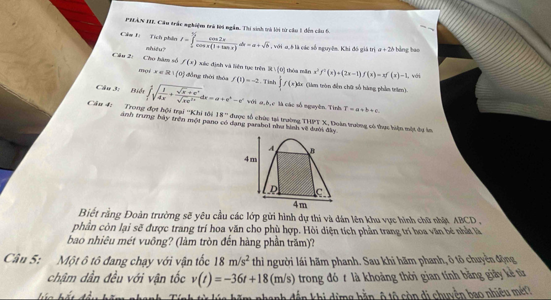 PHÀN III. Câu trắc nghiệm trã lời ngắn. Thí sinh trả lời từ câu 1 đến câu 6.
Câu 1: Tích phân I=∈tlimits _0^((5/4)frac cos 2x)cos x(1+tan x)dx=a+sqrt(b) , với a, b là các số nguyên. Khi đó giá trị a+2b bằng bao
nhiêu?
Câu 2: Cho hàm số f(x) xác định và liên tục trên R|R| 0 thỏa mãn x^2f^2(x)+(2x-1)f(x)=xf'(x)-1 , với
mọi x∈ R| 0 đồng thời thỏa f(1)=-2. Tính ∈tlimits _1^(2f(x)dx (làm tròn đến chữ số hàng phần trăm).
Câu 3: Biết ∈tlimits _1^4sqrt(frac 1)4x)+ (sqrt(x)+e^x)/sqrt(x)e^(2x) dx=a+e^b-e^c với a,b,c là các số nguyên. Tính T=a+b+c.
Câu 4: Trong đợt hội trại “Khi tôi 18'' được tổ chức tại trường THPT X, Đoàn trường có thực hiện một dự án
ảnh trưng bày trên một pano có dạng parabol như hình vẽ dưới đây.
A B
4m
D C
4m
Biết rằng Đoàn trường sẽ yêu cầu các lớp gửi hình dự thi và dán lên khu vực hình chữ nhật ABCD,
phần còn lại sẽ được trang trí hoa yăn cho phù hợp. Hỏi diện tích phần trang trí hoa văn bé nhất là
bao nhiêu mét vuông? (làm tròn đến hàng phần trăm)?
Câu 5: Một ô tô đang chạy với vận tốc 18m/s^2 thì người lái hãm phanh. Sau khi hãm phanh, ô tô chuyển động
chậm dần đều với vận tốc v(t)=-36t+18(m/s) trong đó t là khoảng thời gian tính bằng giảy kề từ
hío
dến khi dừng hằn, ô tộ còn di chuyền bao nhiêu mét?