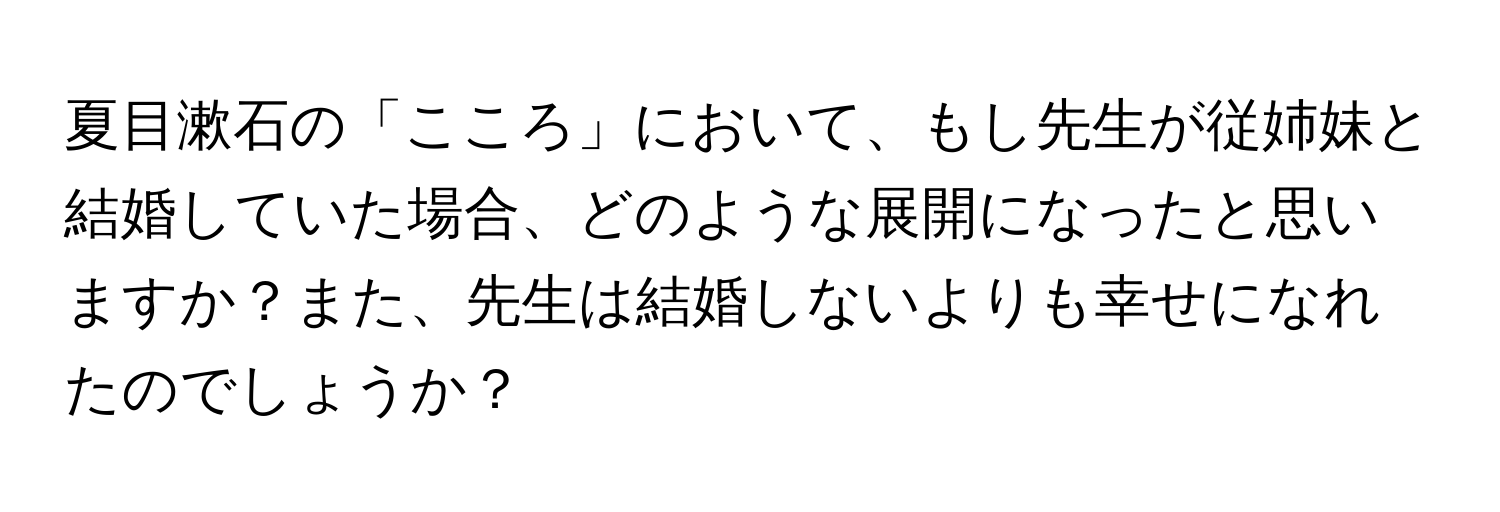 夏目漱石の「こころ」において、もし先生が従姉妹と結婚していた場合、どのような展開になったと思いますか？また、先生は結婚しないよりも幸せになれたのでしょうか？