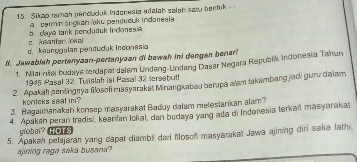 Sikap ramah penduduk Indonesia adalah salah satu bentuk .
a. cermin tingkah laku penduduk Indonesia
b. daya tarik penduduk Indonesia
c. kearifan lokal
d. keunggulan penduduk Indonesia
II. Jawablah pertanyaan-pertanyaan di bawah ini dengan benar!
1. Nilai-nilai budaya terdapat dalam Undang-Undang Dasar Negara Republik Indonesia Tahun
1945 Pasal 32. Tulislah isi Pasal 32 tersebut!
2. Apakah pentingnya filosofi masyarakat Minangkabau berupa alam takambang jadi guru dalam
konteks saat ini?
3. Bagaimanakah konsep masyarakat Baduy dalam melestarikan alam?
4. Apakah peran tradisi, kearifan lokal, dan budaya yang ada di Indonesia terkait masyarakat
global?HOTS
5. Apakah pelajaran yang dapat diambil dari filosofi masyarakat Jawa ajining diri saka lathi,
ajining raga saka busana?