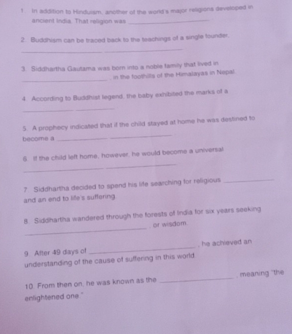 In addition to Hinduism, another of the world's major religions developed in 
ancient India. That religion was_ 
2. Buddhism can be traced back to the teachings of a single founder, 
_ 
3. Siddhartha Gautama was born into a noble family that lived in 
_ 
, in the foothills of the Himalayas in Nepal. 
4. According to Buddhist legend, the baby exhibited the marks of a 
_ 
5. A prophecy indicated that if the child stayed at home he was destined to 
become a 
_ 
_ 
6. If the child left home, however, he would become a universal 
7. Siddhartha decided to spend his life searching for religious 
_ 
and an end to life's suffering 
_ 
8. Siddhartha wandered through the forests of India for six years seeking 
, or wisdom. 
9 After 49 days of _, he achieved an 
understanding of the cause of suffering in this world 
10. From then on, he was known as the _, meaning 'the 
enlightened one."