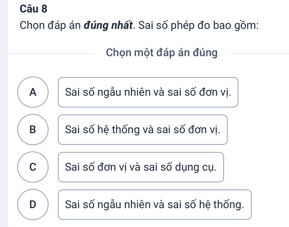 Chọn đáp án đúng nhất. Sai số phép đo bao gồm:
Chọn một đáp án đúng
A Sai số ngẫu nhiên và sai số đơn vị.
B Sai số hệ thống và sai số đơn vị.
C Sai số đơn vị và sai số dụng cụ.
D Sai số ngẫu nhiên và sai số hệ thống.