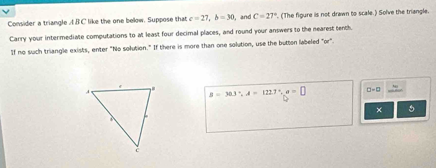 Consider a triangle A BC like the one below. Suppose that c=27, b=30 , and C=27° , (The figure is not drawn to scale.) Solve the triangle. 
Carry your intermediate computations to at least four decimal places, and round your answers to the nearest tenth. 
If no such triangle exists, enter "No solution." If there is more than one solution, use the button labeled "or".
B=30.3°, A=122.7°, a=□
No
□ =□ selution 
× 5