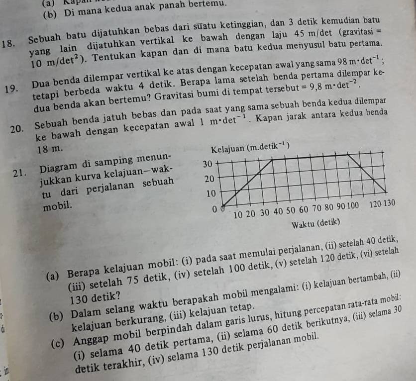 Kapan 
(b) Di mana kedua anak panah bertemu.
18. Sebuah batu dijatuhkan bebas dari suatu ketinggian, dan 3 detik kemudian batu
yang lain dijatuhkan vertikal ke bawah dengan laju 45 m/det (gravitasi =
10m/det^2). Tentukan kapan dan di mana batu kedua menyusul batu pertama.
par ke-
19. Dua benda dilempar vertikal ke atas dengan kecepatan awal yang sama 98m· det^(-1);
tetapi berbeda waktu 4 detik. Berapa lama setelah benda
dua benda akan bertemu? Gravitasi bumi di tempat tersebut =9,8m· det^(-2).
20. Sebuah benda jatuh bebas dan pada saat yang sama sebuah benda kedua dilempar
ke bawah dengan kecepatan awal 1m· det^(-1). Kapan jarak antara kedua benda
18 m.
21. Diagram di samping menun-
jukkan kurva kelajuan—wak-
tu dari perjalanan sebuah
mobil.
(a) Berapa kelajuan mobil: (i) pada saat memulai perjalanan, (ii) setelah 40 detik,
(iii) setelah 75 detik, (iv) setelah 100 detik, (v) setelah 120 detik, (vi) setelah
(b) Dalam selang waktu berapakah mobil mengalami: (i) kelajuan bertambah, (ii)
130 detik?
kelajuan berkurang, (iii) kelajuan tetap.
(c) Anggap mobil berpindah dalam garis lurus, hitung percepatan rata-rata mobil:
(i) selama 40 detik pertama, (ii) selama 60 detik berikutnya, (iii) selama 30
in
detik terakhir, (iv) selama 130 detik perjalanan mobil.