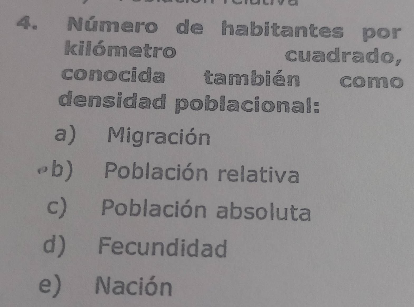 Número de habitantes por
kilómetro
cuadrado,
conocida también como
densidad poblacional:
a) Migración
b) Población relativa
c) Población absoluta
d) Fecundidad
e) Nación