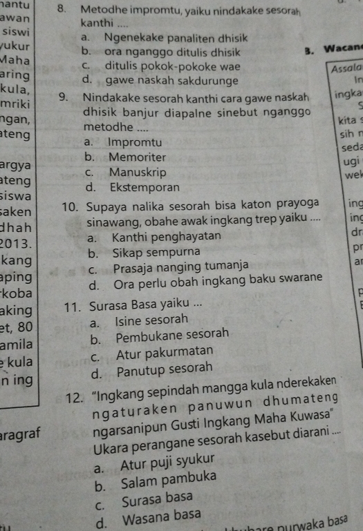 antu 8. Metodhe impromtu, yaiku nindakake sesorah
awan kanthi_
siswi
yukur a. Ngenekake panaliten dhisik
b. ora nganggo ditulis dhisik B. Wacan
Maha c. ditulis pokok-pokoke wae Assala
aring d. gawe naskah sakdurunge
In
kula,
mriki 9. Nindakake sesorah kanthi cara gawe naskah ingka
ngan, dhisik banjur diapalne sinebut nganggo 5
kita s
metodhe ....
teng sih n
a. Impromtu
b. Memoriter seda
ugi
argya c. Manuskrip
wel
ateng d. Ekstemporan
siswa
saken 10. Supaya nalika sesorah bisa katon prayoga ing
dhah sinawang, obahe awak ingkang trep yaiku .... in
2013. a. Kanthi penghayatan dr
kang b. Sikap sempurna
pr
aping c. Prasaja nanging tumanja
ar
koba d. Ora perlu obah ingkang baku swarane
p
aking 11. Surasa Basa yaiku ...
et, 80 a. Isine sesorah
amila b. Pembukane sesorah
kula c. Atur pakurmatan
n ing d. Panutup sesorah
12. “Ingkang sepindah mangga kula nderekaken
ngaturaken panuwun dhumateng
ragraf ngarsanipun Gusti Ingkang Maha Kuwasa"
Ukara perangane sesorah kasebut diarani ....
a. Atur puji syukur
b. Salam pambuka
c. Surasa basa
d. Wasana basa
purwaka basa