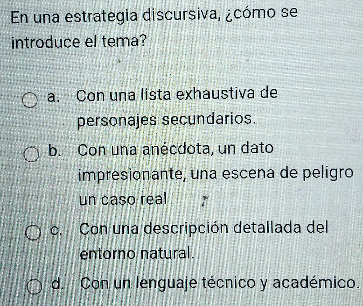 En una estrategia discursiva, ¿cómo se
introduce el tema?
a. Con una lista exhaustiva de
personajes secundarios.
b. Con una anécdota, un dato
impresionante, una escena de peligão
un caso real
c. Con una descripción detallada del
entorno natural.
d. Con un lenguaje técnico y académico.