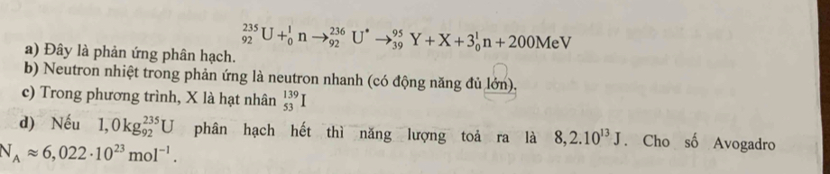 Đây là phản ứng phân hạch.
_(92)^(235)U+_0^(1nto _(92)^(236)U^*)to _(39)^(95)Y+X+3_0^(1n+200MeV
b) Neutron nhiệt trong phản ứng là neutron nhanh (có động năng đủ lớn). 
c) Trong phương trình, X là hạt nhân _(53)^(139)I
d) Nếu 1,0kg_(92)^(235)U phân hạch hết thì năng lượng toả ra là 8,2.10^13)J. Cho số Avogadro
N_Aapprox 6,022· 10^(23)mol^(-1).