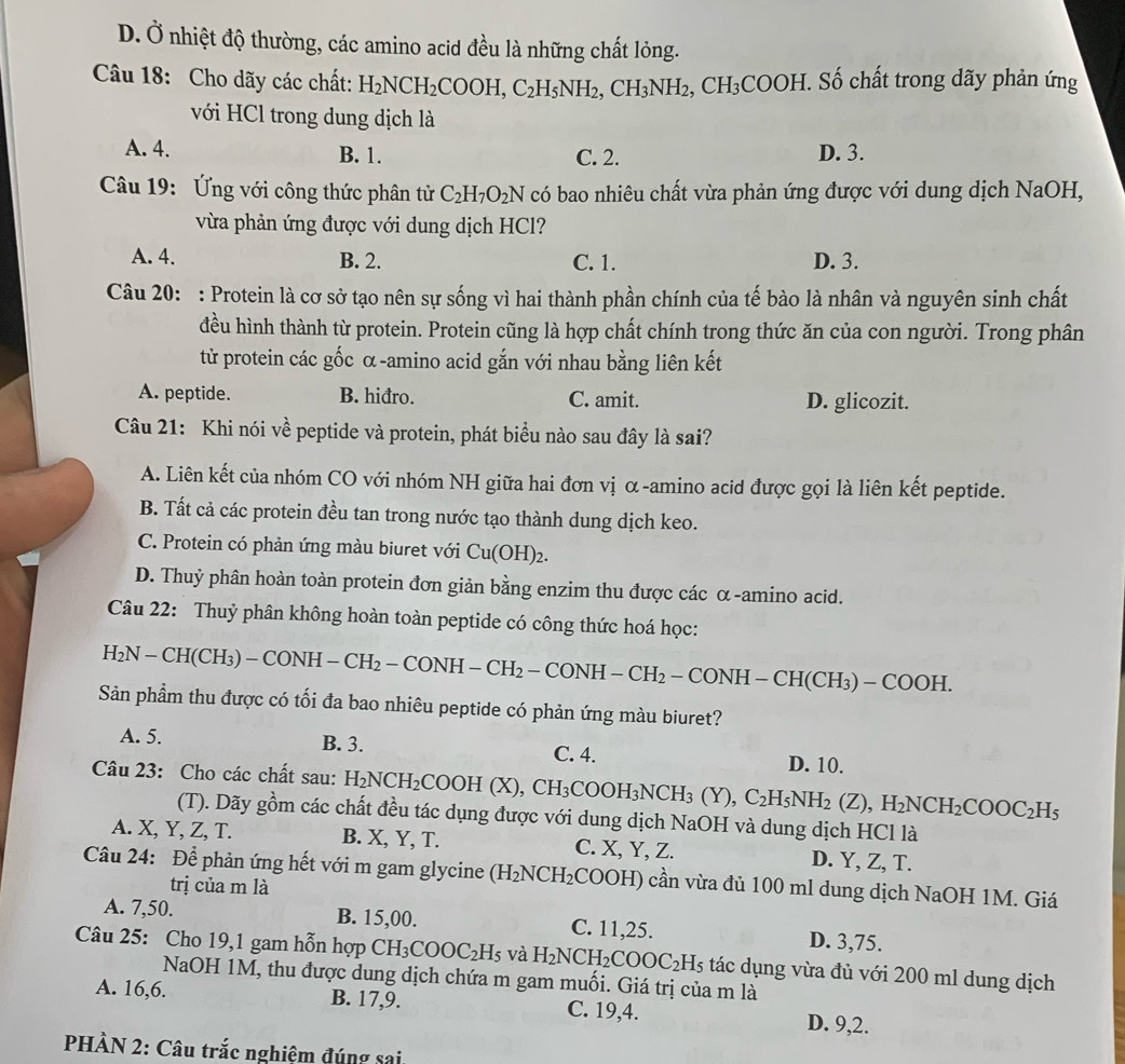 D. Ở nhiệt độ thường, các amino acid đều là những chất lỏng.
Câu 18: Cho dãy các chất: H_2NCH_2COOH,C_2H_5NH_2,CH_3NH_2,CH_3COOH *. Số chất trong dãy phản ứng
với HCl trong dung dịch là
A. 4. B. 1. C. 2. D. 3.
Câu 19: Ứng với công thức phân tử C_2H_7O_2N có bao nhiêu chất vừa phản ứng được với dung dịch NaOH,
vừa phản ứng được với dung dịch HCl?
A. 4. B. 2. C. 1. D. 3.
Câu 20: : Protein là cơ sở tạo nên sự sống vì hai thành phần chính của tế bào là nhân và nguyên sinh chất
đều hình thành từ protein. Protein cũng là hợp chất chính trong thức ăn của con người. Trong phân
từ protein các gốc α-amino acid gắn với nhau bằng liên kết
A. peptide. B. hiđro. C. amit. D. glicozit.
Câu 21: Khi nói về peptide và protein, phát biểu nào sau đây là sai?
A. Liên kết của nhóm CO với nhóm NH giữa hai đơn vị α-amino acid được gọi là liên kết peptide.
B. Tất cả các protein đều tan trong nước tạo thành dung dịch keo.
C. Protein có phản ứng màu biuret với Cu(OH)_2.
D. Thuỷ phân hoàn toàn protein đơn giản bằng enzim thu được các α-amino acid.
Câu 22: Thuỷ phân không hoàn toàn peptide có công thức hoá học:
H_2N-CH(CH_3)-CONH-CH_2-CONH-CH_2-CONH-CH_2-CONH-CH(CH_3)-COOH.
Sản phẩm thu được có tối đa bao nhiêu peptide có phản ứng màu biuret?
A. 5. B. 3. C. 4. D. 10.
Câu 23: Cho các chất sau: H_2NCH_2COOH(X),CH_3COOH_3NCH_3(Y),C_2H_5NH_2(Z),H_2NCH_2COOC_2H_5
(T). Dãy gồm các chất đều tác dụng được với dung dịch NaOH và dung dịch HCl là
A. X, Y, Z, T. B. X, Y, T. C. X, Y, Z. D. Y, Z, T.
Câu 24: Để phản ứng hết với m gam glycine (H_2NCH_2 COOI H) cần vừa đủ 100 ml dung dịch NaOH 1M. Giá
trị của m là
A. 7,50. B. 15,00. C. 11,25. D. 3,75.
Câu 25: Cho 19,1 gam hỗn hợp CH_3COOC_2H_5 và H_2NCH_2COOC_2H_5 tác dụng vừa đủ với 200 ml dung dịch
NaOH 1M, thu được dung dịch chứa m gam muối. Giá trị của m là
A. 16,6. B. 17,9. C. 19,4. D. 9,2.
PHÀN 2: Câu trắc nghiệm đúng sai