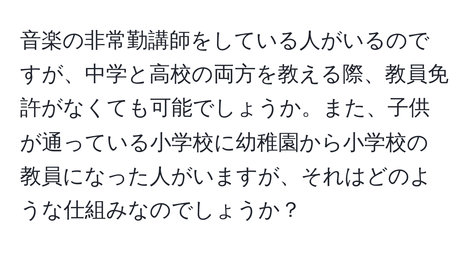 音楽の非常勤講師をしている人がいるのですが、中学と高校の両方を教える際、教員免許がなくても可能でしょうか。また、子供が通っている小学校に幼稚園から小学校の教員になった人がいますが、それはどのような仕組みなのでしょうか？