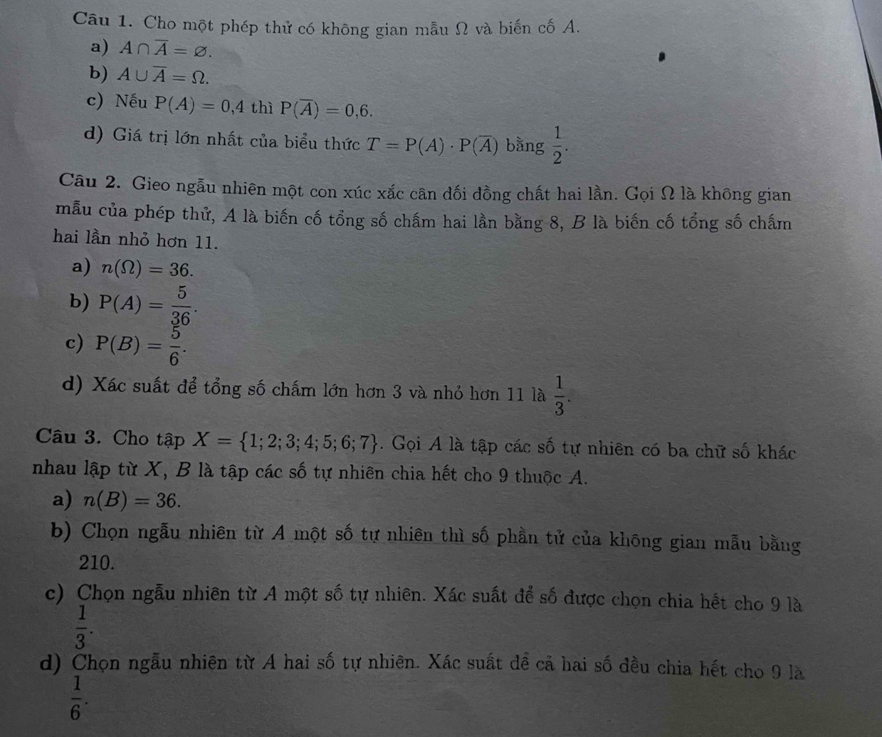 Cho một phép thử có không gian mẫu Ω và biến cố A.
a) A∩ overline A=varnothing. 
b) A∪ overline A=Omega. 
c) Nếu P(A)=0,4thiP(overline A)=0,6. 
d) Giá trị lớn nhất của biểu thức T=P(A)· P(overline A) bằng  1/2 . 
Câu 2. Gieo ngẫu nhiên một con xúc xắc cân đối đồng chất hai lần. Gọi Ω là không gian
mẫu của phép thử, A là biến cố tổng số chấm hai lần bằng 8, B là biến cố tổng số chấm
hai lần nhỏ hơn 11.
a) n(Omega )=36.
b) P(A)= 5/36 .
c) P(B)= 5/6 .
d) Xác suất để tổng số chấm lớn hơn 3 và nhỏ hơn 11 là  1/3 . 
Câu 3. Cho tập X= 1;2;3;4;5;6;7. Gọi A là tập các số tự nhiên có ba chữ số khác
nhau lập từ X, B là tập các số tự nhiên chia hết cho 9 thuộc A.
a) n(B)=36.
b) Chọn ngẫu nhiên từ A một số tự nhiên thì số phần tử của không gian mẫu bằng
210.
c) Chọn ngẫu nhiên từ A một số tự nhiên. Xác suất để số được chọn chia hết cho 9 là
 1/3 .
d) Chọn ngẫu nhiên từ A hai số tự nhiên. Xác suất đề cả hai số đều chia hết cho 9 là
 1/6 .