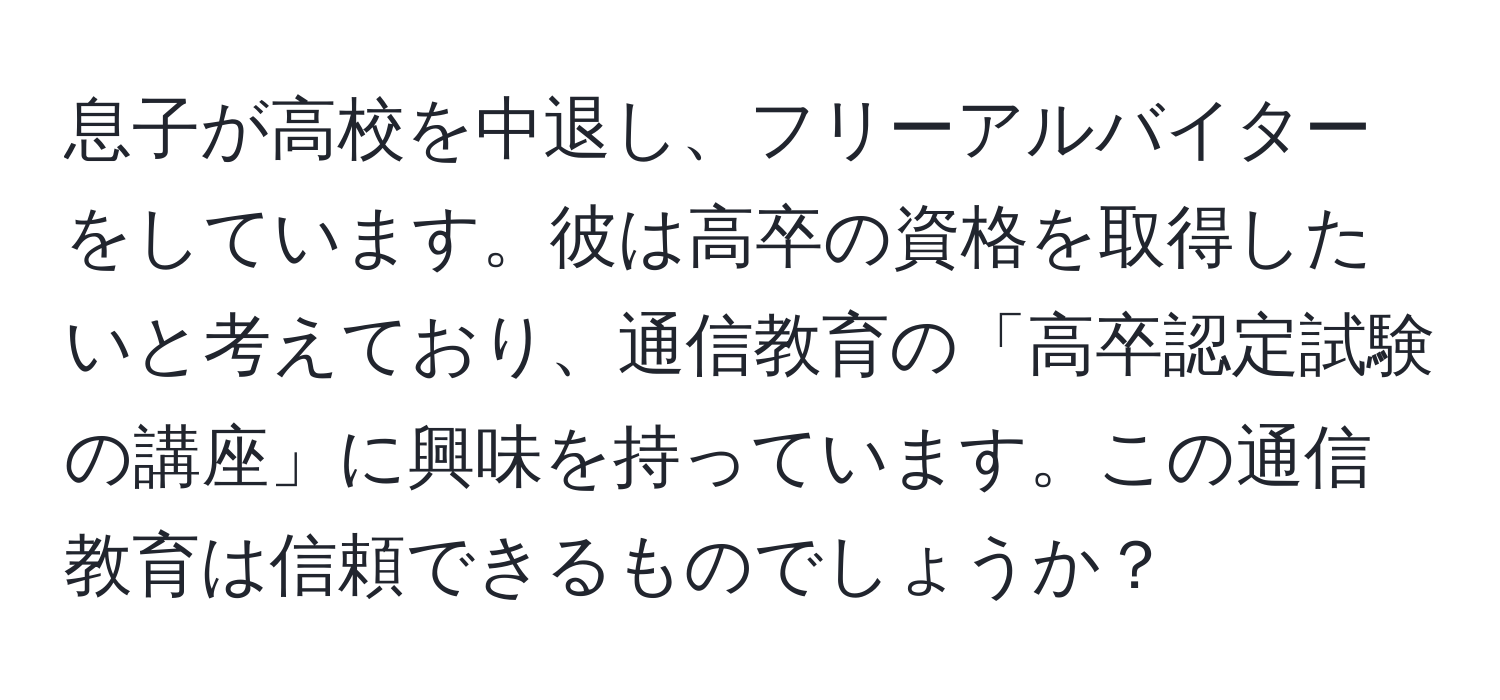 息子が高校を中退し、フリーアルバイターをしています。彼は高卒の資格を取得したいと考えており、通信教育の「高卒認定試験の講座」に興味を持っています。この通信教育は信頼できるものでしょうか？