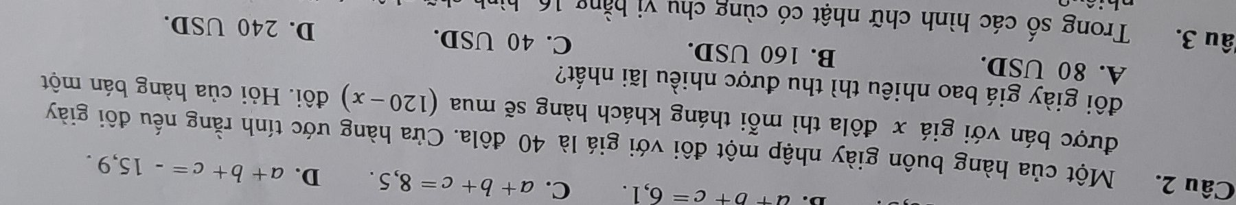 a+b+c=6,1. C. a+b+c=8,5. D. a+b+c=-15,9. 
Câu 2. Một của hàng buôn giày nhập một đôi với giá là 40 đôla. Cửa hàng ước tính rằng nếu đôi giảy
được bán với giá x đôla thì mỗi tháng khách hàng sẽ mua (120-x) đôi. Hỏi của hàng bán một
đôi giày giá bao nhiêu thì thu được nhiều lãi nhất?
A. 80 USD. B. 160 USD. C. 40 USD. D. 240 USD.
Jâu 3. Trong số các hình chữ nhật có cùng chu vi b ằ ng