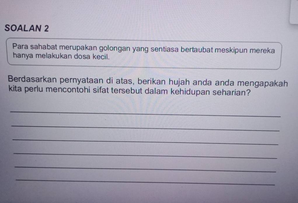 SOALAN 2 
Para sahabat merupakan golongan yang sentiasa bertaubat meskipun mereka 
hanya melakukan dosa kecil. 
Berdasarkan pernyataan di atas, berikan hujah anda anda mengapakah 
kita perlu mencontohi sifat tersebut dalam kehidupan seharian? 
_ 
_ 
_ 
_ 
_ 
_