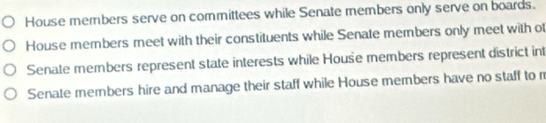 House members serve on committees while Senate members only serve on boards.
House members meet with their constituents while Senate members only meet with of
Senate members represent state interests while House members represent district int
Senate members hire and manage their staff while House members have no staff to m