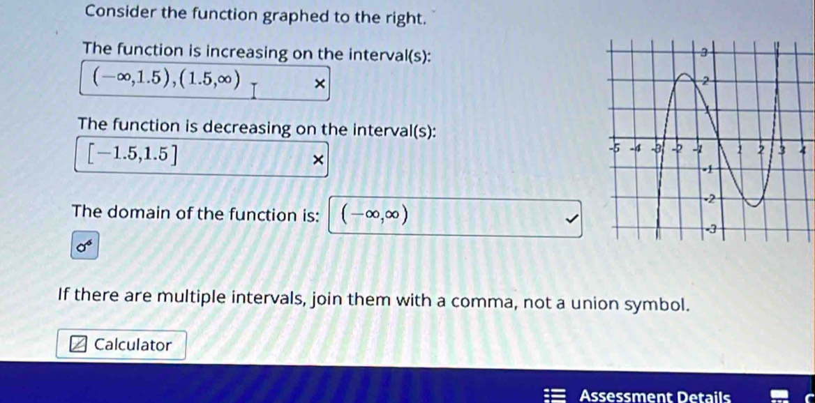 Consider the function graphed to the right. 
The function is increasing on the interval(s):
(-∈fty ,1.5), (1.5,∈fty ) × 
The function is decreasing on the interval(s):
[-1.5,1.5]
× 
The domain of the function is: (-∈fty ,∈fty )
sigma^6
If there are multiple intervals, join them with a comma, not a union symbol. 
Calculator 
Assessment Details