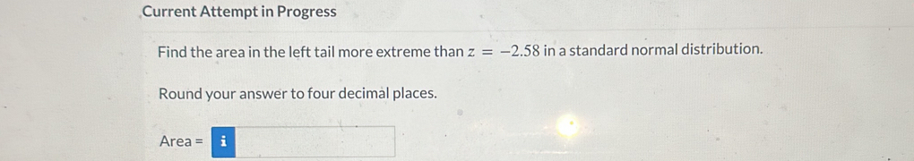 Current Attempt in Progress 
Find the area in the left tail more extreme than z=-2.58 ir 1 a standard normal distribution. 
Round your answer to four decimal places.
Area = i