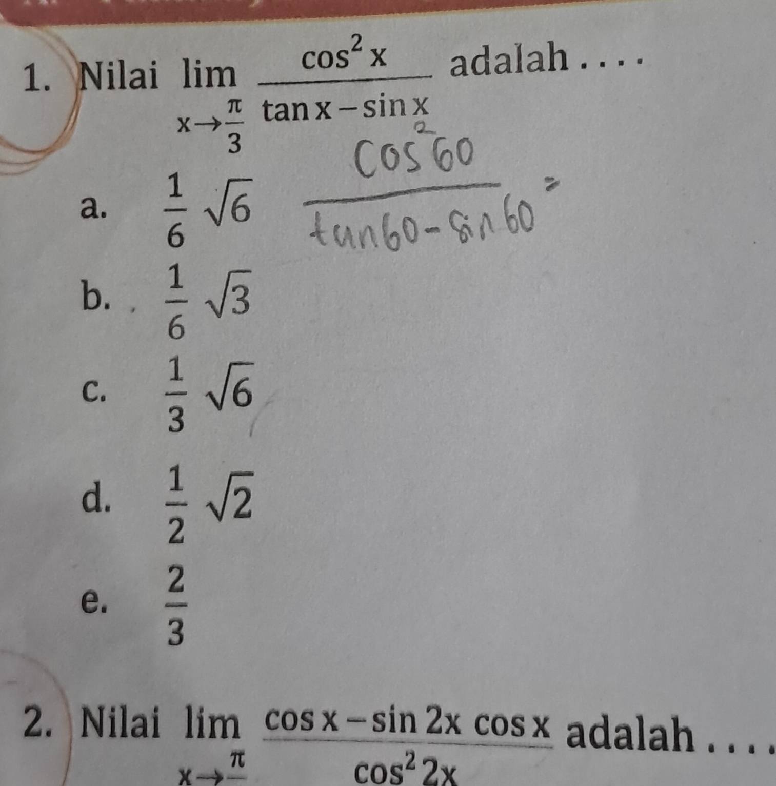 limlimits _xto  π /3  cos^2x/tan x-sin x 
1. Nilai adalah . . . .
a.  1/6 sqrt(6)
b.  1/6 sqrt(3)
C.  1/3 sqrt(6)
d.  1/2 sqrt(2)
e.  2/3 
2. Nilai
limlimits _xto frac π  (cos x-sin 2xcos x)/cos^22x 
adalah . . . .