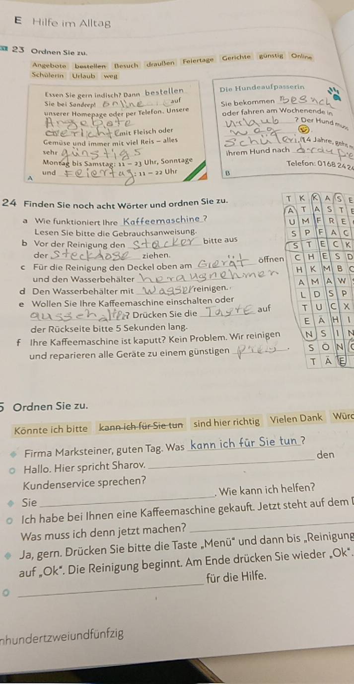 Hilfe im Alltag
23 Ordnen Sie zu.
Angebote bestellen Besuch draußen Felertage Gerichte günstig Online
Schülerin Urlaub w
Essen Sie gern indisch? Dann bestellen Die Hundeaufpasserin
Sie bei Sandeep!
auf
unserer Homepage oder per Telefon. Unsere Sie bekommen
oder fahren am Wochenende in
_? Der Hund mu
a
_mit Fleisch oder
_
Gemüse und immer mit viel Reis - alles_
sehr
Montag bis Samstag: 11 - 23 Uhr, Sonntage ihrem Hund nach
Telefon: 0168 2424
und_ Uhr B
. 11-22
A
24 Finden Sie noch acht Wörter und ordnen Sie zu.
E
E
a Wie funktioniert Ihre Kaffeemaschine?
E
Lesen Sie bitte die Gebrauchsanweisung. C
bitte aus
b Vor der Reinigung den _K
der ziehen
_
c Für die Reinigung den Deckel oben am_ öffnen D
C
und den Wasserbehälter
N
d Den Wasserbehälter mit _reinigen
P
e Wollen Sie Ihre Kaffeemaschine einschalten oder
_
?Drücken Sie die _aufx
1
der Rückseite bitte 5 Sekunden lang.
f Ihre Kaffeemaschine ist kaputt? Kein Problem. Wir reinigen N
und reparieren alle Geräte zu einem günstigen _
5 Ordnen Sie zu.
Könnte ich bitte kann ich für Sie tun sind hier richtig Vielen Dank Würd
_
Firma Marksteiner, guten Tag. Was _ch für Sie tun ?
den
Hallo. Hier spricht Sharov.
Kundenservice sprechen?
Sie
_
. Wie kann ich helfen?
_
Ich habe bei Ihnen eine Kaffeemaschine gekauft. Jetzt steht auf dem [
Was muss ich denn jetzt machen?
Ja, gern. Drücken Sie bitte die Taste „Menü“ und dann bis „Reinigung
_
auf „Ok". Die Reinigung beginnt. Am Ende drücken Sie wieder „Ok*.
für die Hilfe.
nhundertzweiundfünfzig