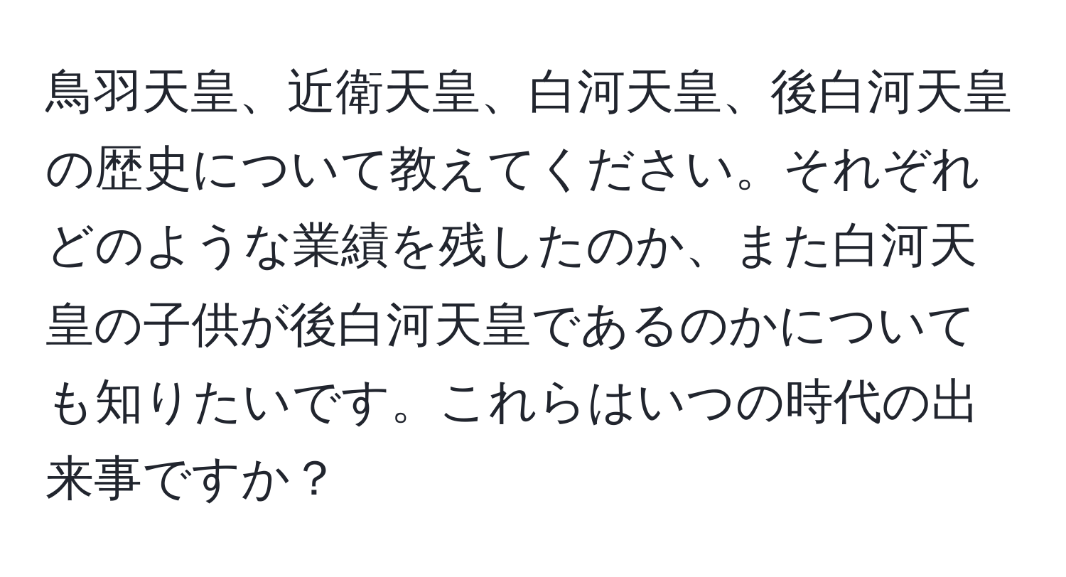 鳥羽天皇、近衛天皇、白河天皇、後白河天皇の歴史について教えてください。それぞれどのような業績を残したのか、また白河天皇の子供が後白河天皇であるのかについても知りたいです。これらはいつの時代の出来事ですか？