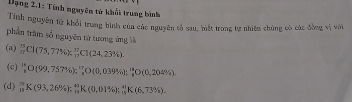 Dạng 2.1: Tính nguyên tử khối trung bình
Tính nguyên tử khối trung bình của các nguyên tố sau, biết trong tự nhiên chúng có các đồng vị với
phần trăm số nguyên tử tương ứng là
(a) _(17)^(35)C1(75,77% ); _(17)^(37)C1(24,23% ).
(c) _8^((1699,757% )); ^17)_8O(0,039% );^18_8O(0,204% ).
(d) _(19)^(39)K(93,26% ); _(19)^(40)K(0,01% ); _(19)^(41)K(6,73% ).