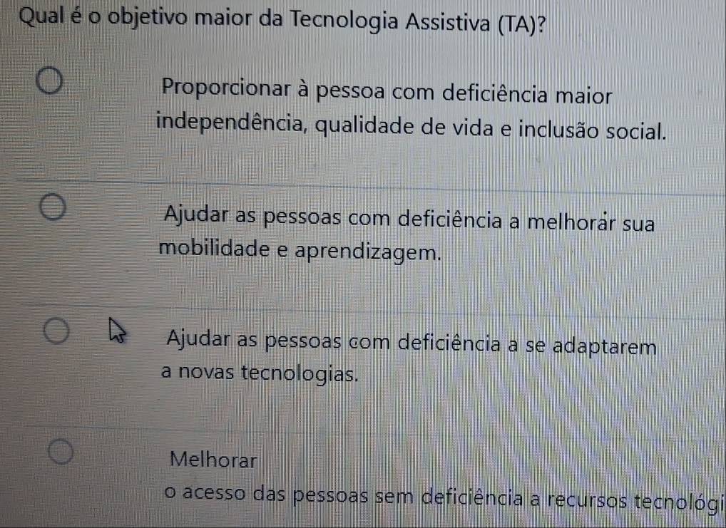 Qual é o objetivo maior da Tecnologia Assistiva (TA)?
Proporcionar à pessoa com deficiência maior
independência, qualidade de vida e inclusão social.
Ajudar as pessoas com deficiência a melhorár sua
mobilidade e aprendizagem.
Ajudar as pessoas com deficiência a se adaptarem
a novas tecnologias.
Melhorar
o acesso das pessoas sem deficiência a recursos tecnológi