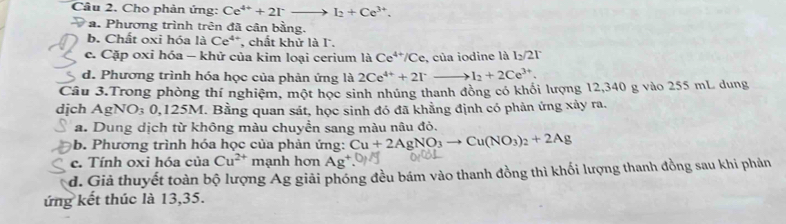 Cho phản ứng: Ce^(4+)+2Irto I_2+Ce^(3+).
a. Phương trình trên đã cận bằng.
b. Chất oxi hóa là Ce**, chất khử là l.
c. Cặp oxi hóa - khử của kim loại cerium là Ce^(4+)/Ce , của iodine là l_2/2l
d. Phương trình hóa học của phản ứng là 2Ce^(4+)+2Irto Ito I_2+2Ce^(3+). 
Câu 3.Trong phòng thí nghiệm, một học sinh nhúng thanh đồng có khối lượng 12,340 g vào 255 mL dung
dịch a AgNO₃ 0,125M. Bằng quan sát, học sinh đó đã khẳng định có phản ứng xảy ra.
a. Dung dịch từ không màu chuyển sang màu nâu đỏ.
b. Phương trình hóa học của phản ứng: Cu+2AgNO_3to Cu(NO_3)_2+2Ag
c. Tính oxi hóa của Cu^(2+) mạnh hơn Ag
d. Giả thuyết toàn bộ lượng Ag giải phóng đều bám vào thanh đồng thì khối lượng thanh đồng sau khi phản
ứng kết thúc là 13,35.