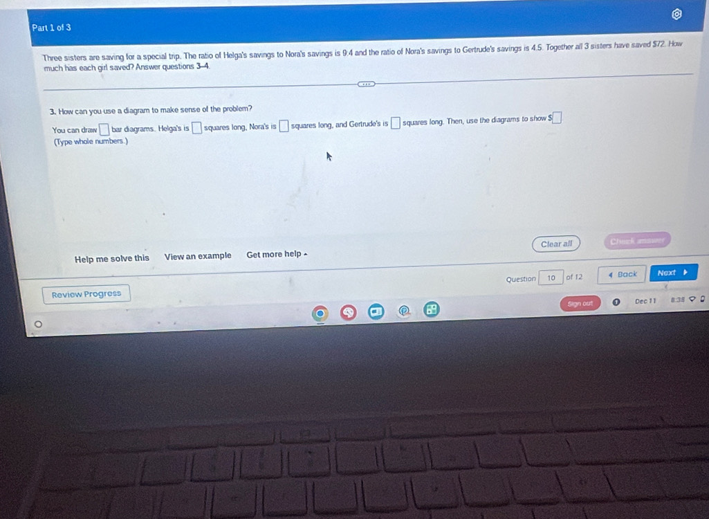 Three sisters are saving for a special trip. The ratio of Helga's savings to Nora's savings is 9:4 and the ratio of Nora's savings to Gertrude's savings is 4.5. Together all 3 sisters have saved $72. How 
much has each girl saved? Answer questions 3-4. 
3. How can you use a diagram to make sense of the problem? 
You can draw □ bar diagrams. Helga's is □ squares long, Nora's is □ squares long, and Gertrude's is □ squares long. Then, use the diagrams to show s□
(Type whole numbers.) 
Help me solve this View an example Get more help Clear all Chuck amnuer 
Question 10 of 12 4 Back Next 
Review Progress 
Sign out Dec 11