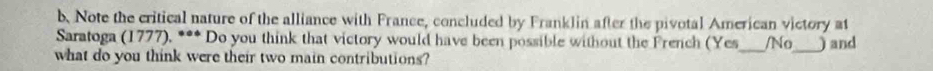 Note the critical nature of the alliance with France, concluded by Franklin after the pivotal American victory at 
Saratoga (1777), *** Do you think that victory would have been possible without the French (Yes 
what do you think were their two main contributions? _/No_ ) and