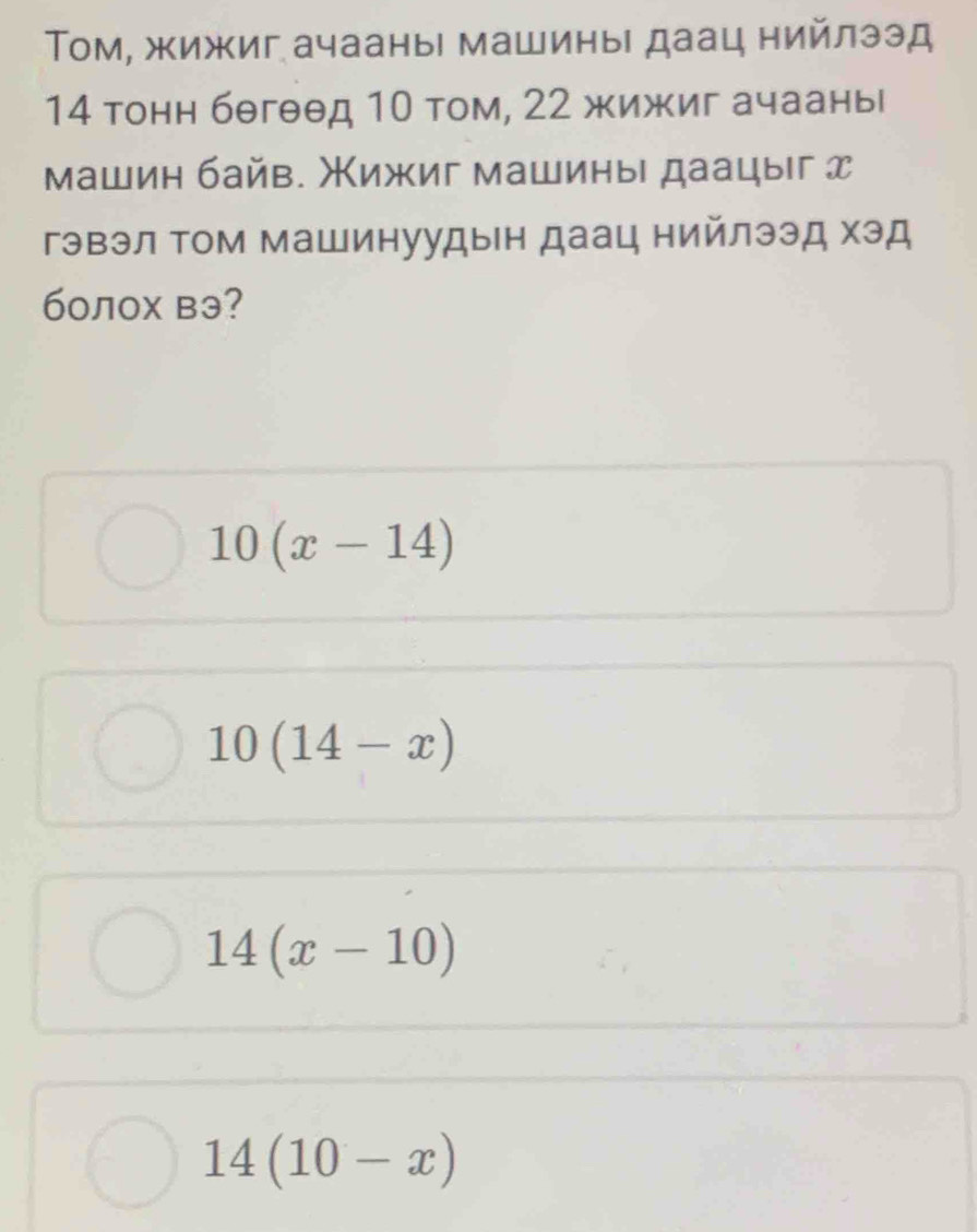 Τом, жижиг ачааны машины даац нийлээд
14 тонн бθгθθд 10 том, 22 жижиг ачааны
машин байв. Жижиг машины даацыг д
гэвэл Τом машинуудын даац нийлээд хэд
60лох вэ?
10(x-14)
10(14-x)
14(x-10)
14(10-x)