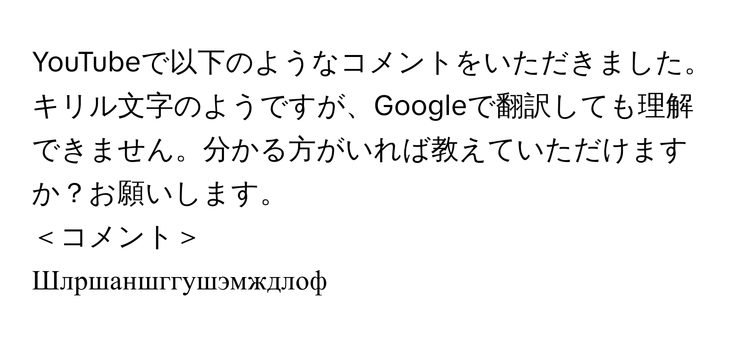 YouTubeで以下のようなコメントをいただきました。キリル文字のようですが、Googleで翻訳しても理解できません。分かる方がいれば教えていただけますか？お願いします。  
＜コメント＞  
Шлршаншггушэмждлоф