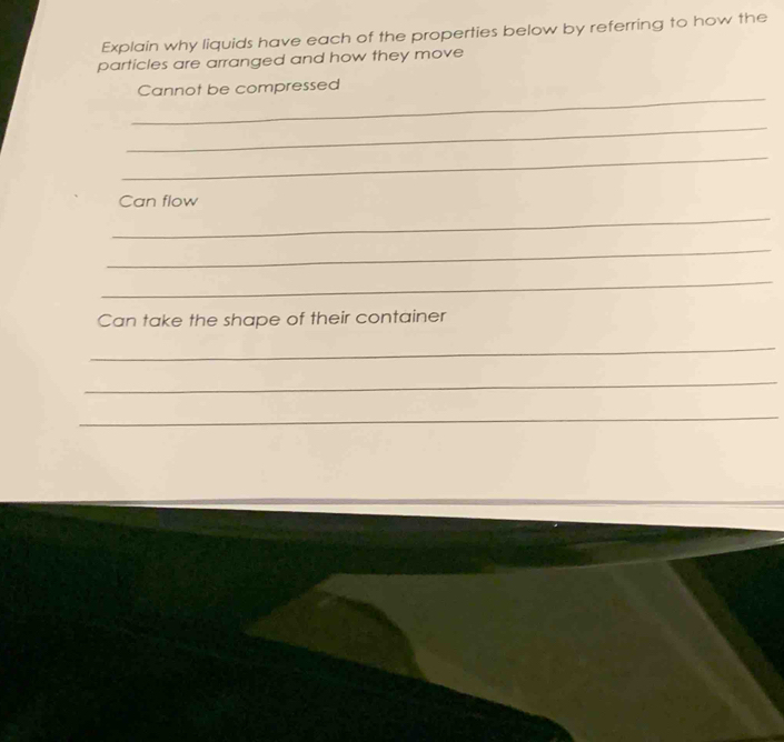 Explain why liquids have each of the properties below by referring to how the 
particles are arranged and how they move 
_ 
Cannot be compressed 
_ 
_ 
Can flow 
_ 
_ 
_ 
Can take the shape of their container 
_ 
_ 
_