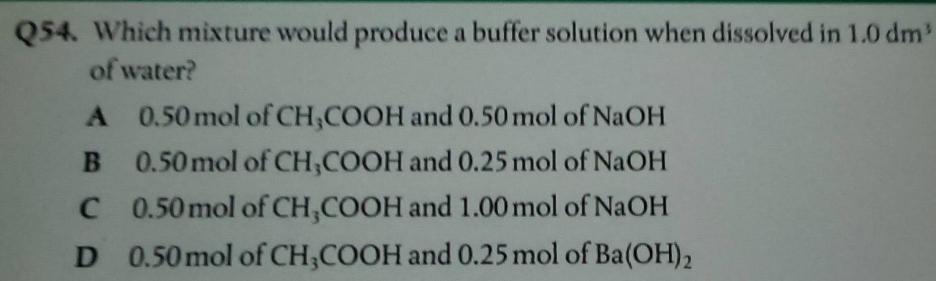 Which mixture would produce a buffer solution when dissolved in 1.0dm^3
of water?
A 0.50 mol of CH₃COOH and 0.50 mol of NaOH
B 0.50 mol of CH₃COOH and 0.25 mol of NaOH
C 0.50 mol of CH_3COOH and 1.00 mol of NaOH
D 0.50 mol of CH_3COOH and 0.25 mol of Ba(OH)_2