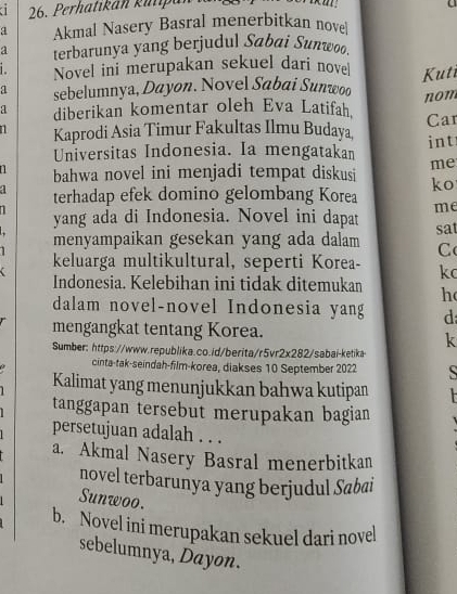 Perhatikán kilipa
a Akmal Nasery Basral menerbitkan novel
a terbarunya yang berjudul Sabai Sunwoo.
1 Novel ini merupakan sekuel dari nove
a sebelumnya, Dayøn. Novel Sabai Sunwoo Kuti
nom
a diberikan komentar oleh Eva Latifah
1 Kaprodi Asia Timur Fakultas Ilmu Budaya Car
Universitas Indonesia. Ia mengatakan int
me
bahwa novel ini menjadi tempat diskusi ko
4 terhadap efek domino gelombang Korea me
1 yang ada di Indonesia. Novel ini dapat sat
menyampaikan gesekan yang ada dalam C
keluarga multikultural, seperti Korea- k
Indonesia. Kelebihan ini tidak ditemukan h
dalam novel-novel Indonesia yang d
mengangkat tentang Korea.
k
Sumber: https://www.republika.co.id/berita/r5vr2x282/sabai-ketika
cinta-tak-seindah-film-korea, diakses 10 September 2022 S
Kalimat yang menunjukkan bahwa kutipan
tanggapan tersebut merupakan bagian
persetujuan adalah . . .
a. Akmal Nasery Basral menerbitkan
novel terbarunya yang berjudul Sabai
Sunwoo.
b. Novel ini merupakan sekuel dari novel
sebelumnya, Dayon.